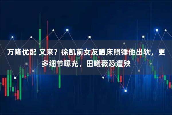 万隆优配 又来？徐凯前女友晒床照锤他出轨，更多细节曝光，田曦薇恐遭殃