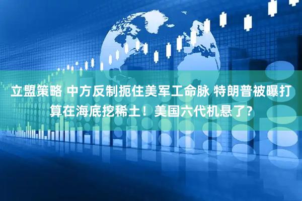 立盟策略 中方反制扼住美军工命脉 特朗普被曝打算在海底挖稀土！美国六代机悬了？