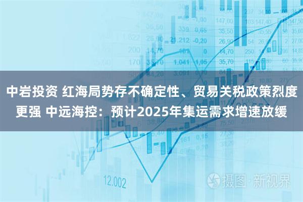 中岩投资 红海局势存不确定性、贸易关税政策烈度更强 中远海控：预计2025年集运需求增速放缓