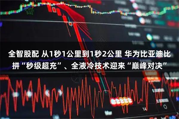 全智股配 从1秒1公里到1秒2公里 华为比亚迪比拼“秒级超充”、全液冷技术迎来“巅峰对决”