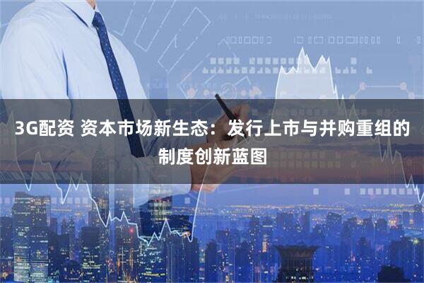 3G配资 资本市场新生态：发行上市与并购重组的制度创新蓝图