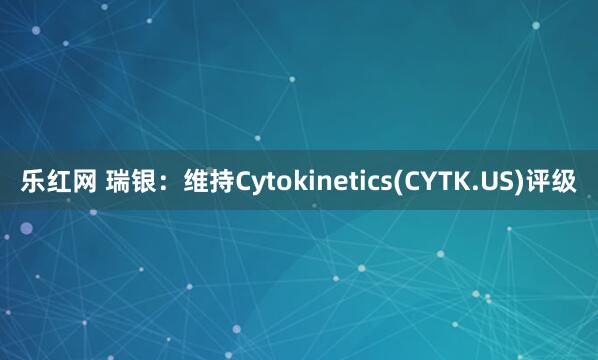 乐红网 瑞银：维持Cytokinetics(CYTK.US)评级