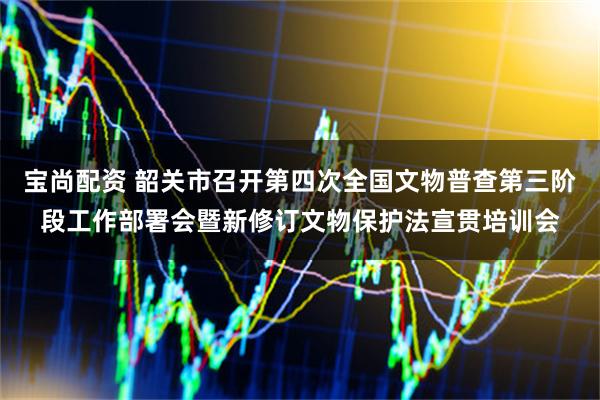 宝尚配资 韶关市召开第四次全国文物普查第三阶段工作部署会暨新修订文物保护法宣贯培训会