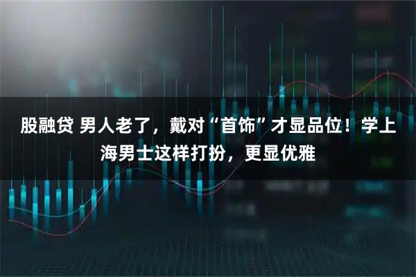 股融贷 男人老了，戴对“首饰”才显品位！学上海男士这样打扮，更显优雅