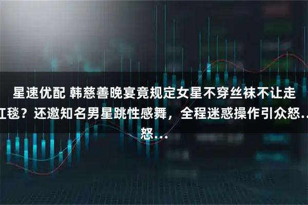 星速优配 韩慈善晚宴竟规定女星不穿丝袜不让走红毯？还邀知名男星跳性感舞，全程迷惑操作引众怒…
