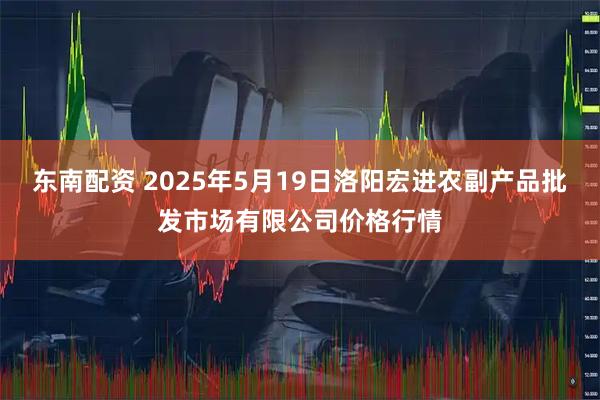 东南配资 2025年5月19日洛阳宏进农副产品批发市场有限公司价格行情