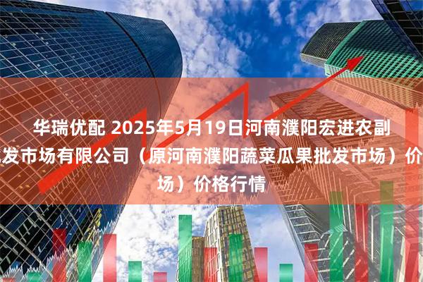 华瑞优配 2025年5月19日河南濮阳宏进农副产品批发市场有限公司（原河南濮阳蔬菜瓜果批发市场）价格行情