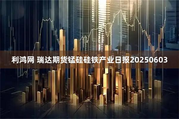 利鸿网 瑞达期货锰硅硅铁产业日报20250603