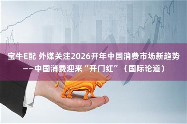 宝牛E配 外媒关注2026开年中国消费市场新趋势——中国消费迎来“开门红”（国际论道）