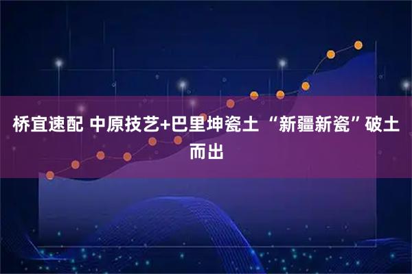 桥宜速配 中原技艺+巴里坤瓷土 “新疆新瓷”破土而出