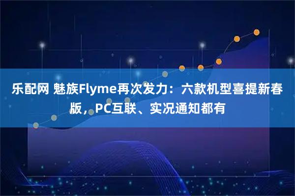 乐配网 魅族Flyme再次发力：六款机型喜提新春版，PC互联、实况通知都有
