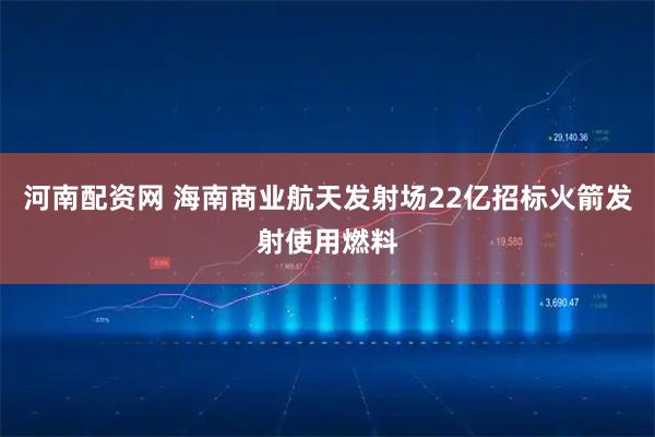 河南配资网 海南商业航天发射场22亿招标火箭发射使用燃料