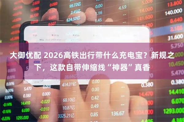 大御优配 2026高铁出行带什么充电宝？新规之下，这款自带伸缩线“神器”真香