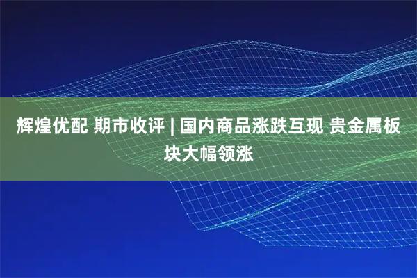 辉煌优配 期市收评 | 国内商品涨跌互现 贵金属板块大幅领涨