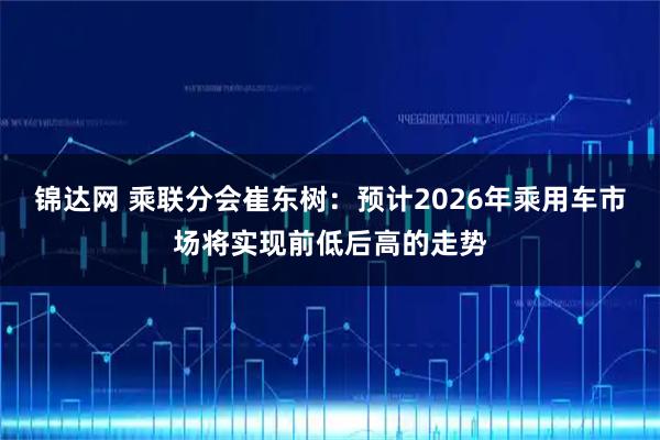 锦达网 乘联分会崔东树：预计2026年乘用车市场将实现前低后高的走势