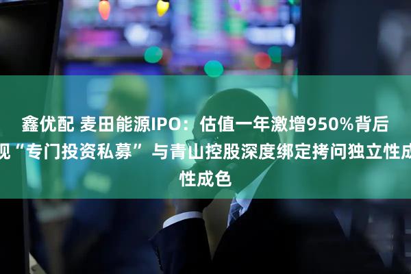 鑫优配 麦田能源IPO：估值一年激增950%背后频现“专门投资私募” 与青山控股深度绑定拷问独立性成色