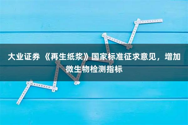 大业证券 《再生纸浆》国家标准征求意见，增加微生物检测指标