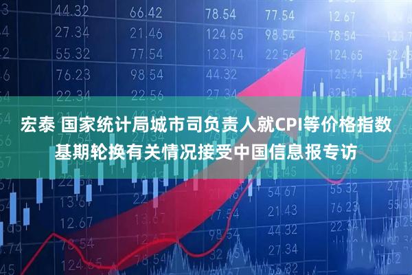 宏泰 国家统计局城市司负责人就CPI等价格指数基期轮换有关情况接受中国信息报专访