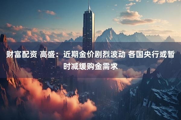 财富配资 高盛：近期金价剧烈波动 各国央行或暂时减缓购金需求