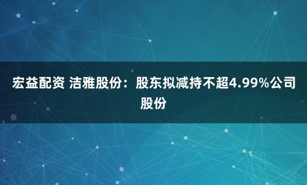 宏益配资 洁雅股份：股东拟减持不超4.99%公司股份