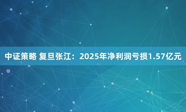 中证策略 复旦张江：2025年净利润亏损1.57亿元