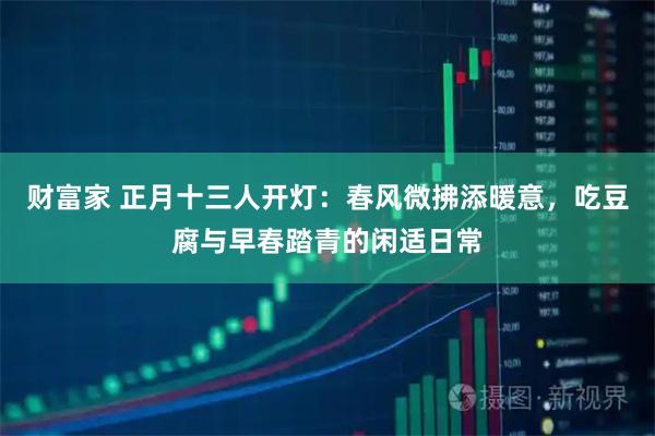 财富家 正月十三人开灯：春风微拂添暖意，吃豆腐与早春踏青的闲适日常