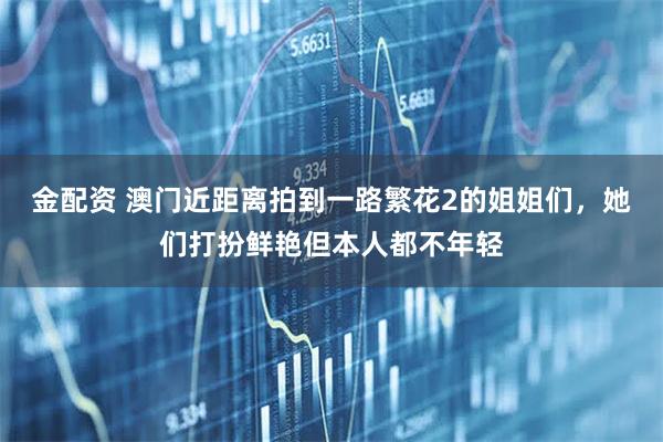 金配资 澳门近距离拍到一路繁花2的姐姐们，她们打扮鲜艳但本人都不年轻