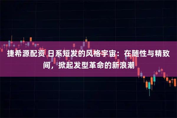 捷希源配资 日系短发的风格宇宙：在随性与精致间，掀起发型革命的新浪潮