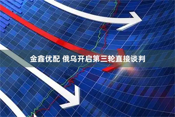 金鑫优配 俄乌开启第三轮直接谈判