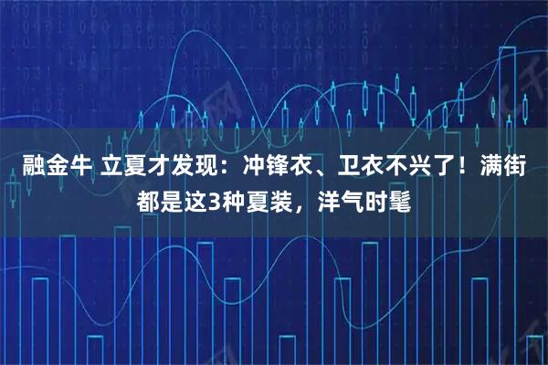 融金牛 立夏才发现：冲锋衣、卫衣不兴了！满街都是这3种夏装，洋气时髦