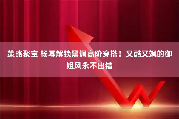 策略聚宝 杨幂解锁黑调高阶穿搭！又酷又飒的御姐风永不出错