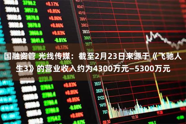 国融资管 光线传媒：截至2月23日来源于《飞驰人生3》的营业收入约为4300万元—5300万元