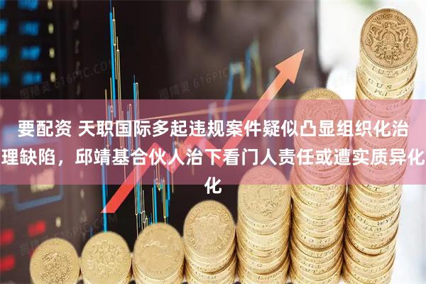 要配资 天职国际多起违规案件疑似凸显组织化治理缺陷，邱靖基合伙人治下看门人责任或遭实质异化