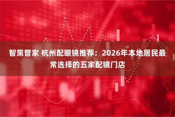 智策管家 杭州配眼镜推荐：2026年本地居民最常选择的五家配镜门店