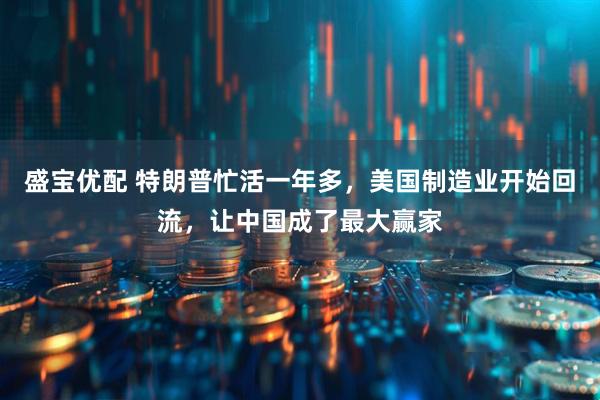 盛宝优配 特朗普忙活一年多，美国制造业开始回流，让中国成了最大赢家