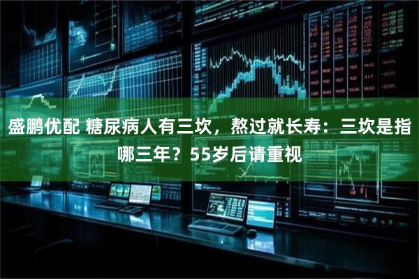 盛鹏优配 糖尿病人有三坎，熬过就长寿：三坎是指哪三年？55岁后请重视