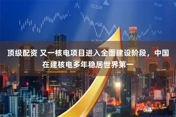 顶级配资 又一核电项目进入全面建设阶段，中国在建核电多年稳居世界第一